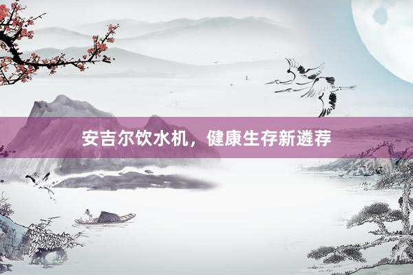 安吉尔饮水机，健康生存新遴荐