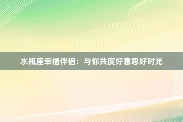 水瓶座幸福伴侣：与你共度好意思好时光